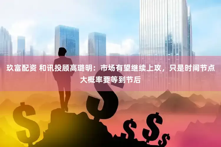 玖富配资 和讯投顾高璐明：市场有望继续上攻，只是时间节点大概率要等到节后
