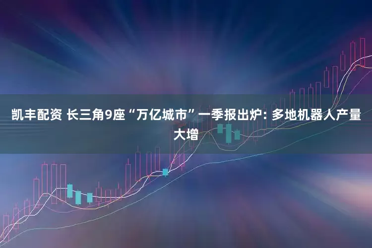 凯丰配资 长三角9座“万亿城市”一季报出炉: 多地机器人产量大增