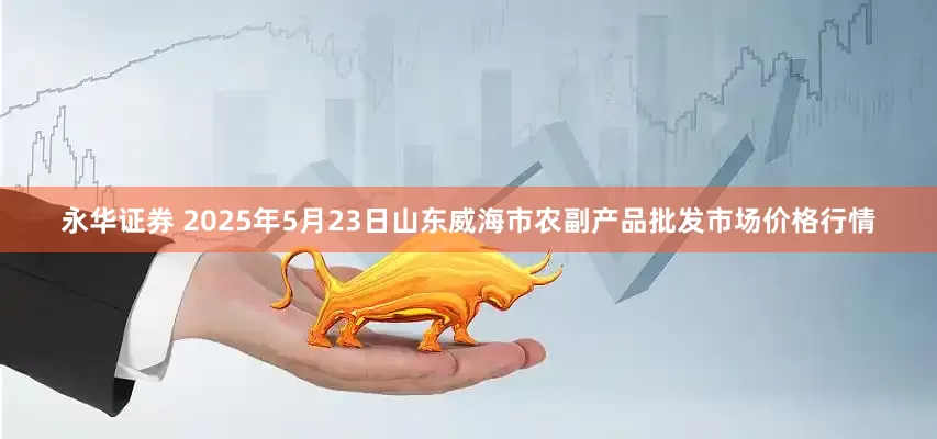 永华证券 2025年5月23日山东威海市农副产品批发市场价格行情