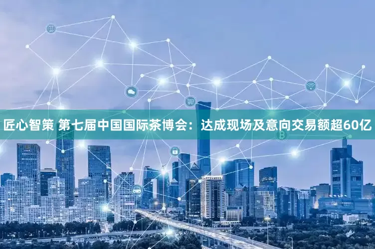 匠心智策 第七届中国国际茶博会：达成现场及意向交易额超60亿