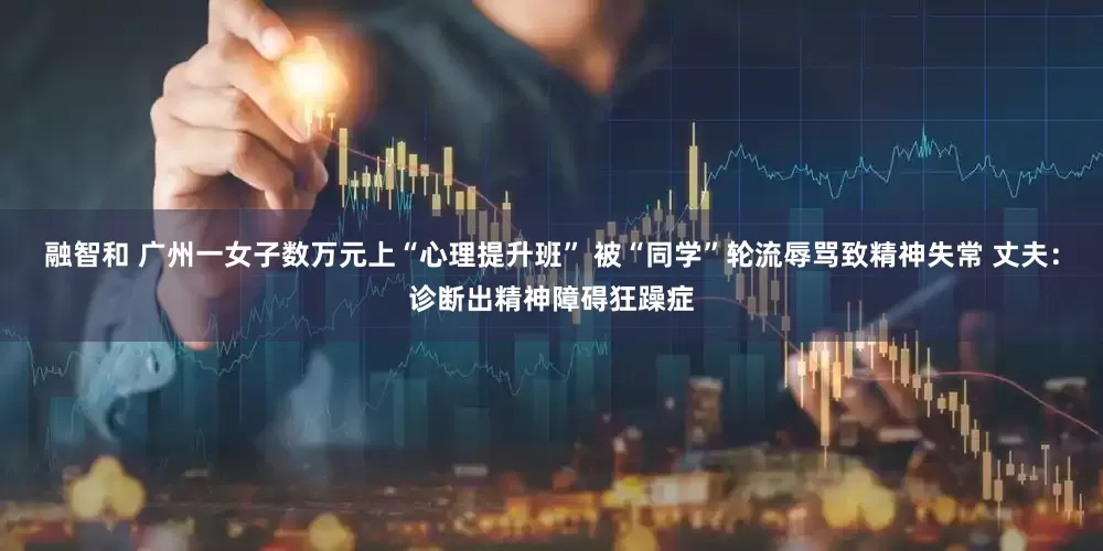 融智和 广州一女子数万元上“心理提升班” 被“同学”轮流辱骂致精神失常 丈夫：诊断出精神障碍狂躁症