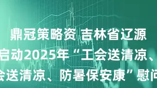 鼎冠策略资 吉林省辽源市总工会启动2025年“工会送清凉、防暑保安康”慰问活动