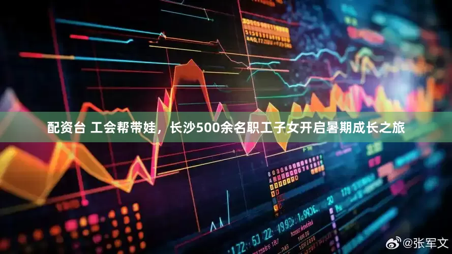 配资台 工会帮带娃，长沙500余名职工子女开启暑期成长之旅