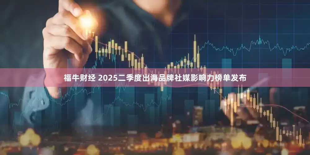 福牛财经 2025二季度出海品牌社媒影响力榜单发布