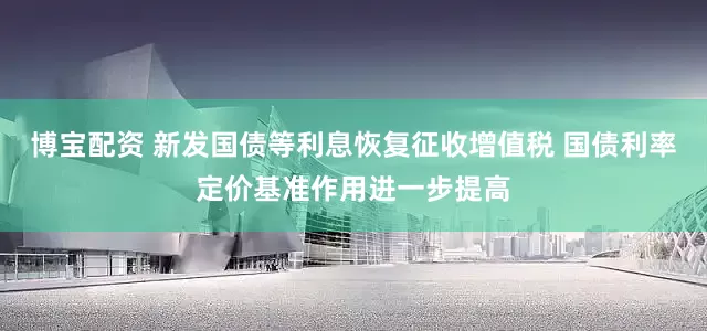 博宝配资 新发国债等利息恢复征收增值税 国债利率定价基准作用进一步提高