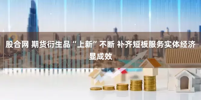 股合网 期货衍生品“上新”不断 补齐短板服务实体经济显成效