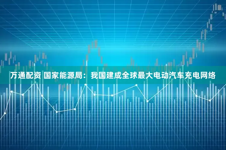 万通配资 国家能源局：我国建成全球最大电动汽车充电网络