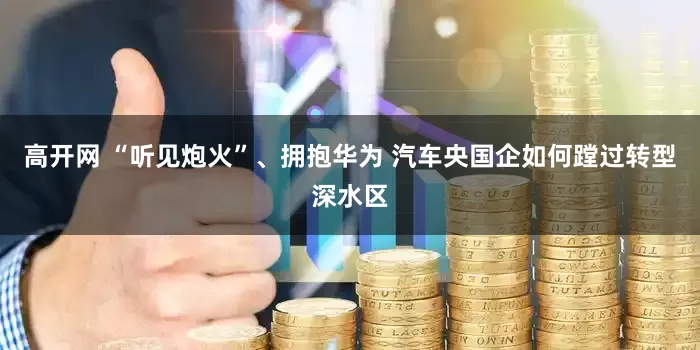 高开网 “听见炮火”、拥抱华为 汽车央国企如何蹚过转型深水区