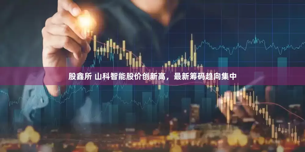 股鑫所 山科智能股价创新高，最新筹码趋向集中