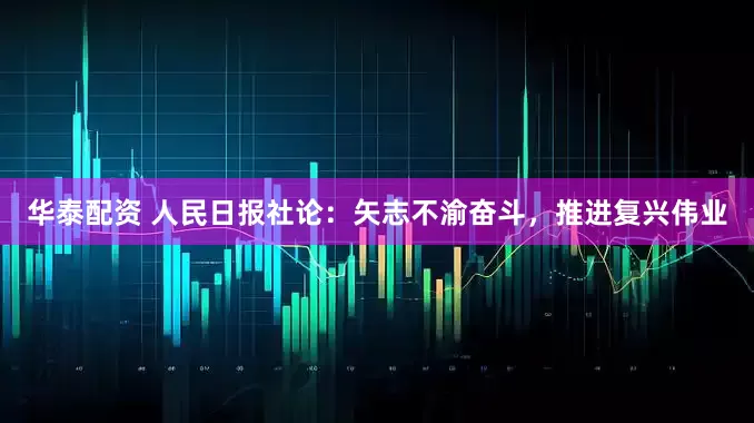 华泰配资 人民日报社论：矢志不渝奋斗，推进复兴伟业