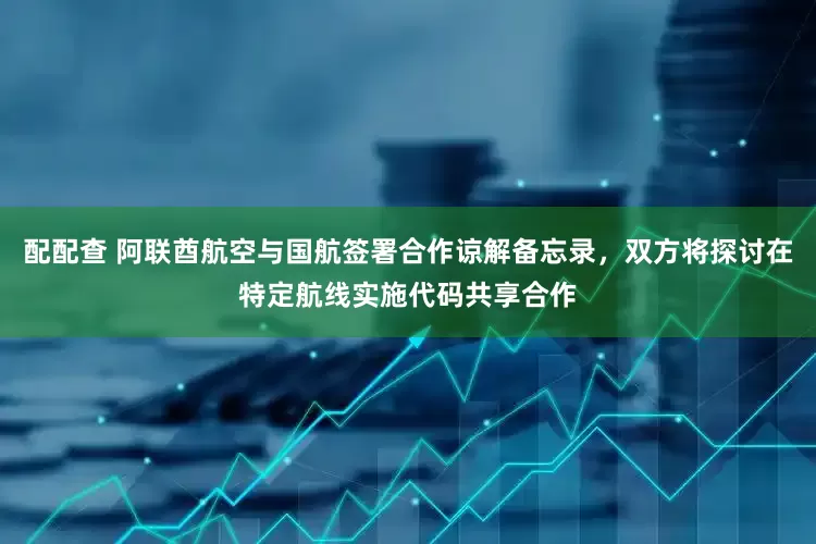 配配查 阿联酋航空与国航签署合作谅解备忘录，双方将探讨在特定航线实施代码共享合作