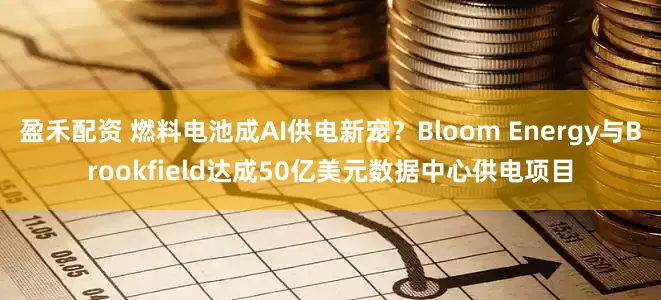 盈禾配资 燃料电池成AI供电新宠？Bloom Energy与Brookfield达成50亿美元数据中心供电项目