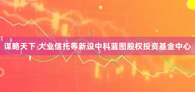 谋略天下 大业信托等新设中科蓝图股权投资基金中心
