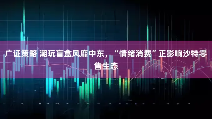 广证策略 潮玩盲盒风靡中东，“情绪消费”正影响沙特零售生态