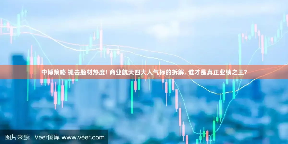 中博策略 褪去题材热度! 商业航天四大人气标的拆解, 谁才是真正业绩之王?