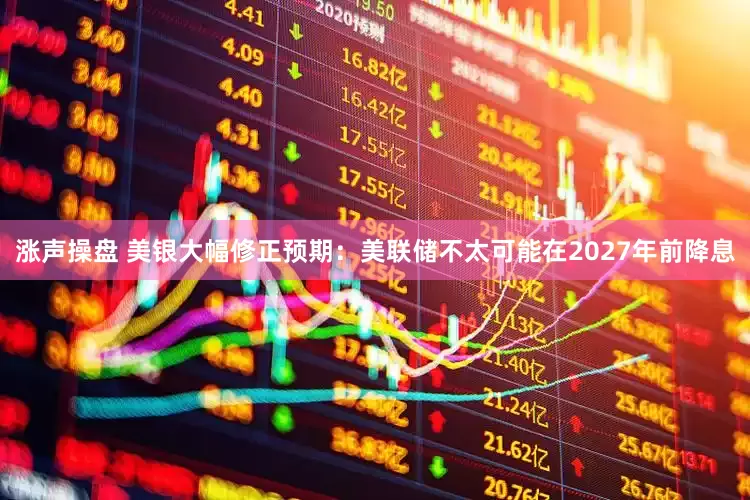 涨声操盘 美银大幅修正预期：美联储不太可能在2027年前降息